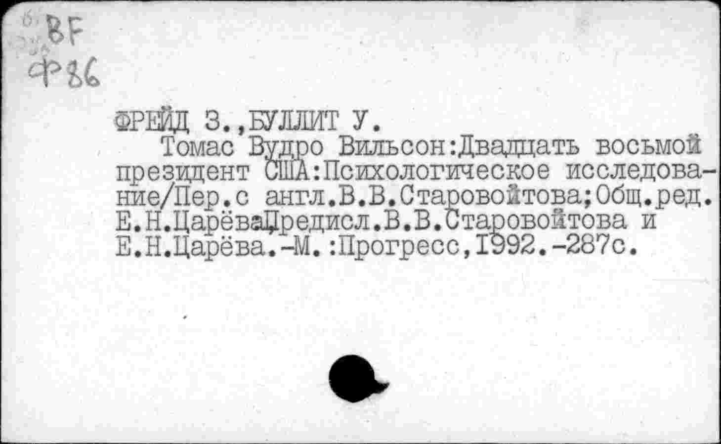 ﻿ИР
Фи
ФРЕЙД 3.,БУЛЛИТ У.
Томас Вудро Вильсон :Двадцать восьмой президент США:Психологическое исследова-ние/Пер.с англ.В.В.Старовойтова;Общ.ред. Е.Н.ЦарёваЦредисл.В.В.Старовойтова и Е.Н.Царёва.-М.:Прогресс,1992.-287с.